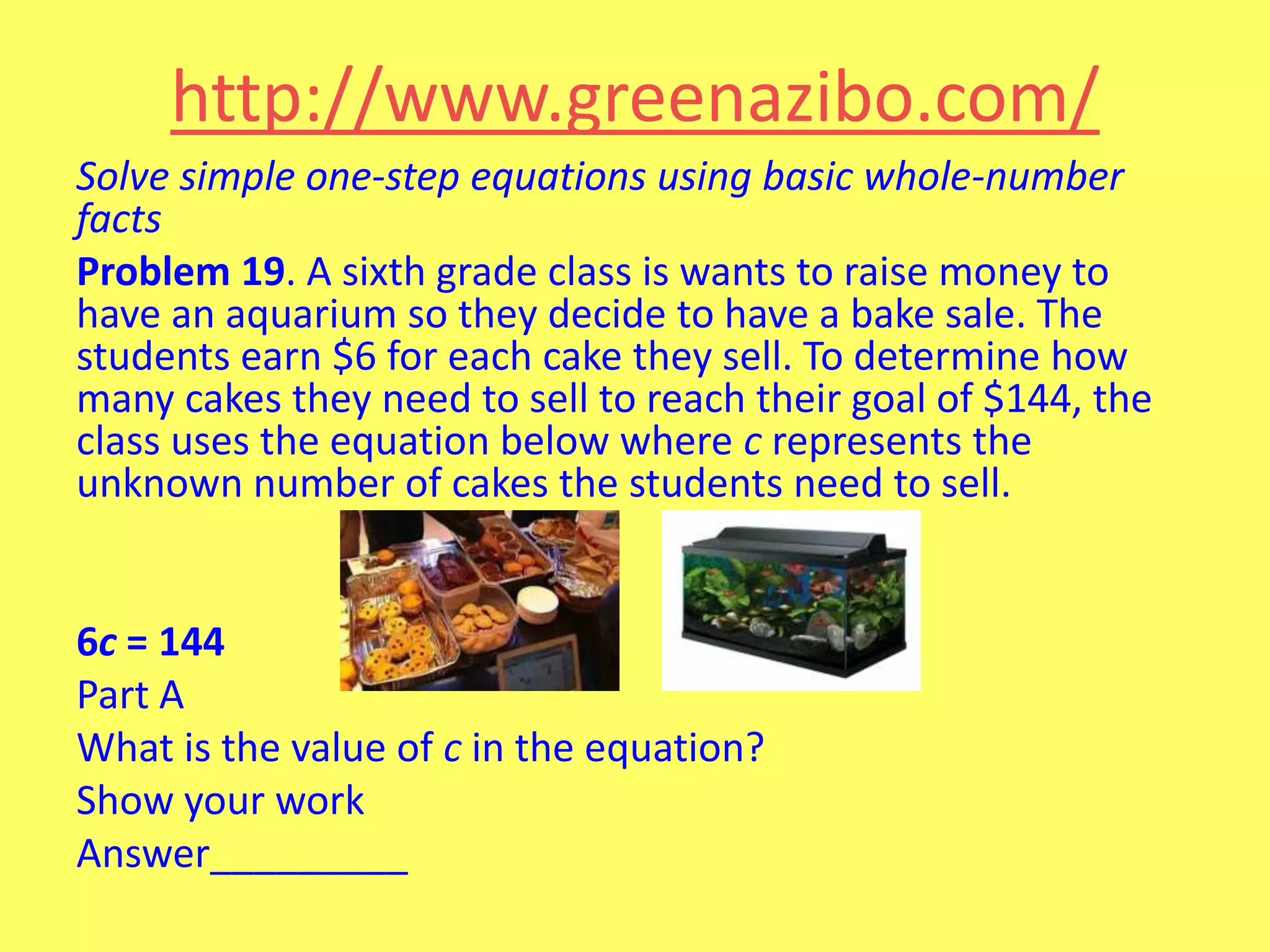 http://www.greenazibo.com/
Solve simple one-step equations using basic whole-number
facts
Problem 19. A sixth grade class is wants to raise money to
have an aquarium so they decide to have a bake sale. The
students earn $6 for each cake they sell. To determine how
many cakes they need to sell to reach their goal of $144, the
class uses the equation below where c represents the
unknown number of cakes the students need to sell.

6c = 144
Part A
What is the value of c in the equation?
Show your work
Answer_________

 