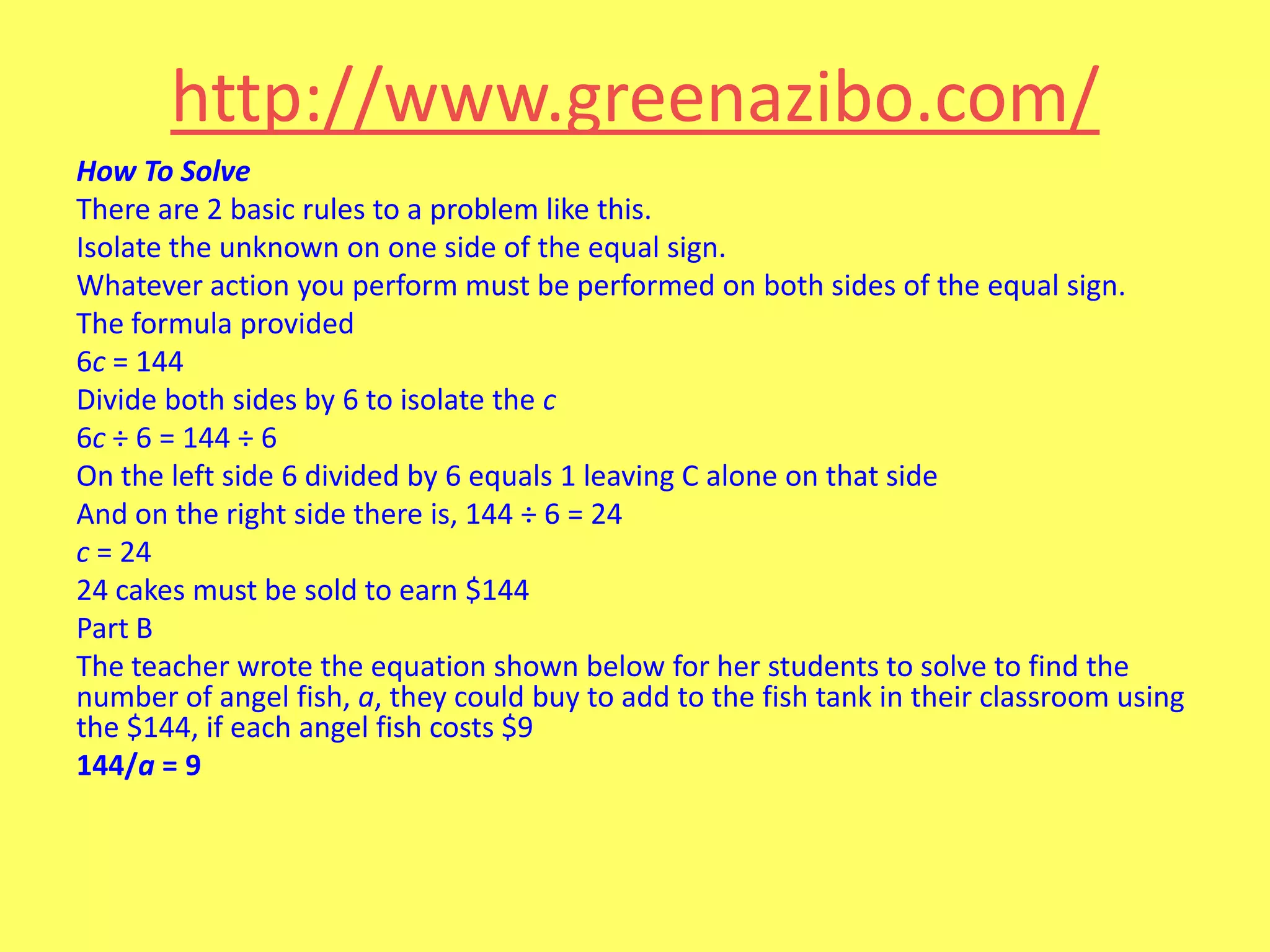 http://www.greenazibo.com/
How To Solve
There are 2 basic rules to a problem like this.
Isolate the unknown on one side of the equal sign.
Whatever action you perform must be performed on both sides of the equal sign.
The formula provided
6c = 144
Divide both sides by 6 to isolate the c
6c ÷ 6 = 144 ÷ 6
On the left side 6 divided by 6 equals 1 leaving C alone on that side
And on the right side there is, 144 ÷ 6 = 24
c = 24
24 cakes must be sold to earn $144
Part B
The teacher wrote the equation shown below for her students to solve to find the
number of angel fish, a, they could buy to add to the fish tank in their classroom using
the $144, if each angel fish costs $9
144/a = 9

 