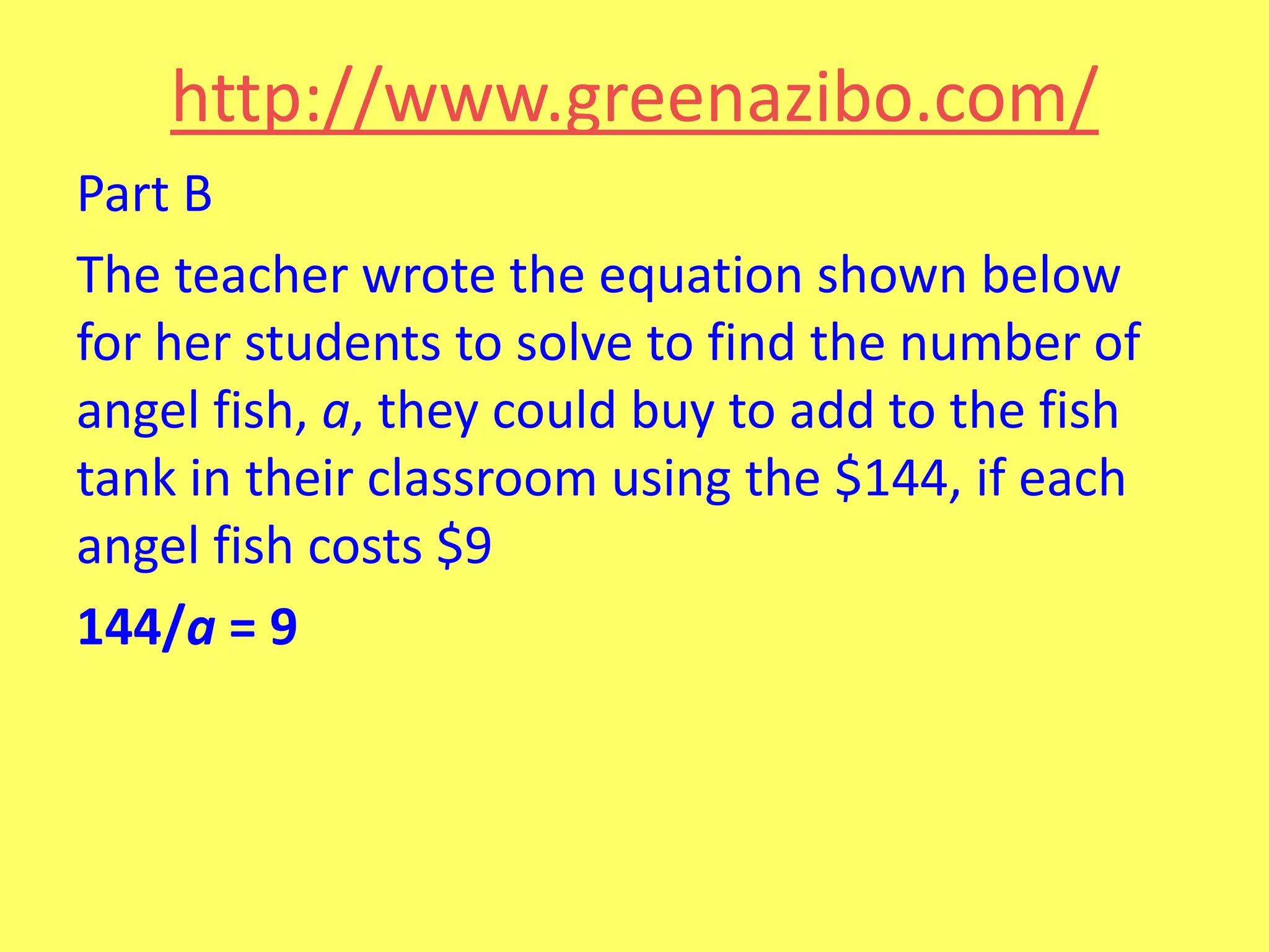 http://www.greenazibo.com/
Part B
The teacher wrote the equation shown below
for her students to solve to find the number of
angel fish, a, they could buy to add to the fish
tank in their classroom using the $144, if each
angel fish costs $9
144/a = 9

 