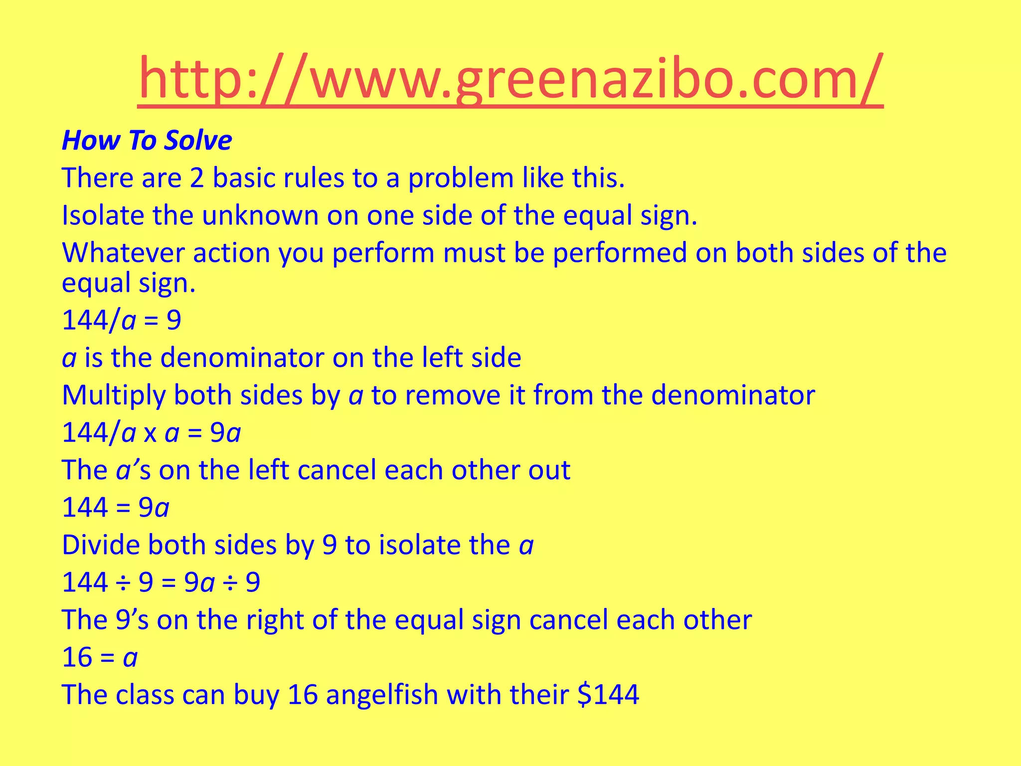http://www.greenazibo.com/
How To Solve
There are 2 basic rules to a problem like this.
Isolate the unknown on one side of the equal sign.
Whatever action you perform must be performed on both sides of the
equal sign.
144/a = 9
a is the denominator on the left side
Multiply both sides by a to remove it from the denominator
144/a x a = 9a
The a’s on the left cancel each other out
144 = 9a
Divide both sides by 9 to isolate the a
144 ÷ 9 = 9a ÷ 9
The 9’s on the right of the equal sign cancel each other
16 = a
The class can buy 16 angelfish with their $144

 