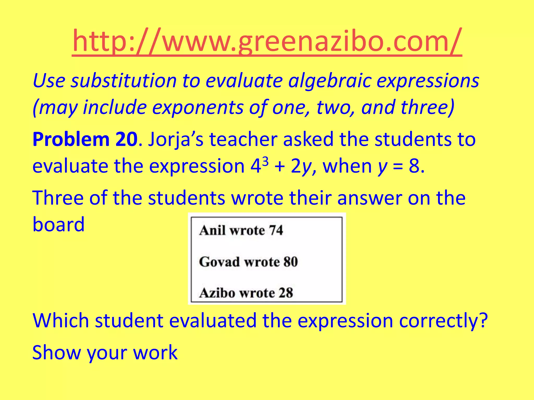 http://www.greenazibo.com/
Use substitution to evaluate algebraic expressions
(may include exponents of one, two, and three)
Problem 20. Jorja’s teacher asked the students to
evaluate the expression 43 + 2y, when y = 8.
Three of the students wrote their answer on the
board

Which student evaluated the expression correctly?
Show your work

 