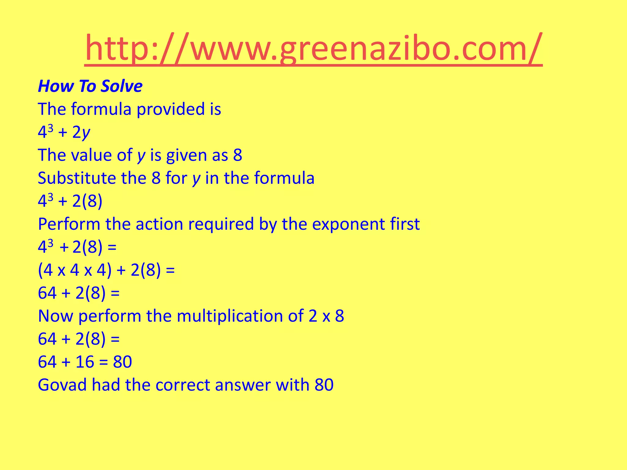 http://www.greenazibo.com/
How To Solve
The formula provided is
43 + 2y
The value of y is given as 8
Substitute the 8 for y in the formula
43 + 2(8)
Perform the action required by the exponent first
43 + 2(8) =
(4 x 4 x 4) + 2(8) =
64 + 2(8) =
Now perform the multiplication of 2 x 8
64 + 2(8) =
64 + 16 = 80
Govad had the correct answer with 80

 