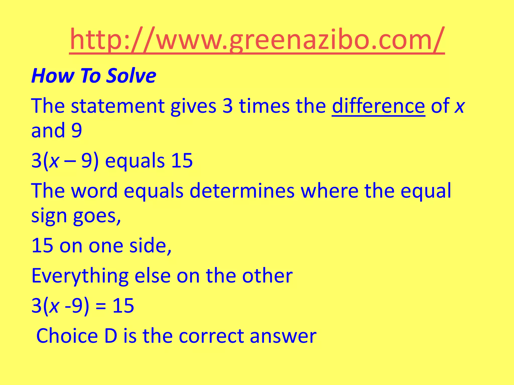 http://www.greenazibo.com/
How To Solve
The statement gives 3 times the difference of x
and 9
3(x – 9) equals 15
The word equals determines where the equal
sign goes,
15 on one side,
Everything else on the other
3(x -9) = 15
Choice D is the correct answer

 