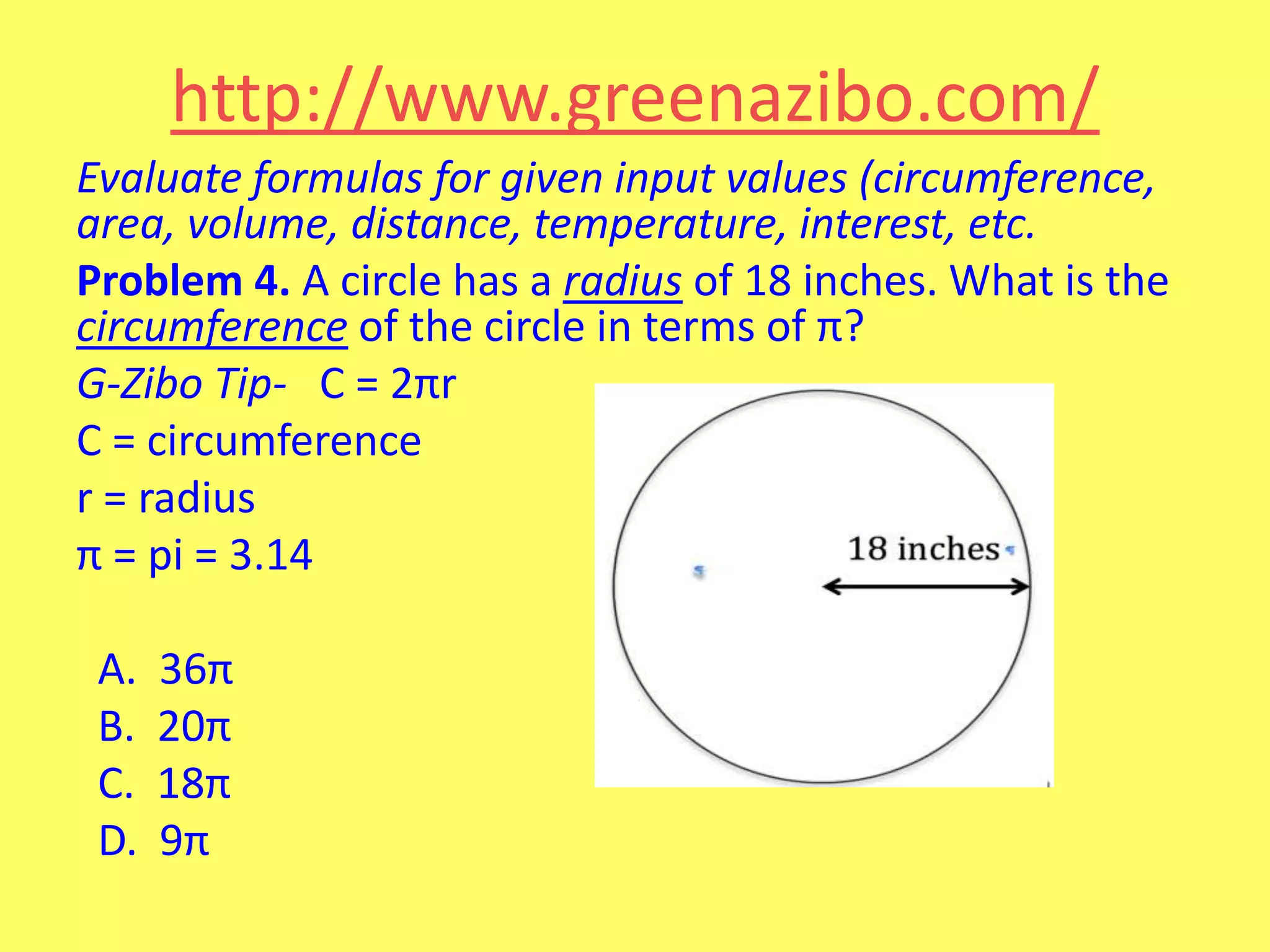 http://www.greenazibo.com/
Evaluate formulas for given input values (circumference,
area, volume, distance, temperature, interest, etc.
Problem 4. A circle has a radius of 18 inches. What is the
circumference of the circle in terms of π?
G-Zibo Tip- C = 2πr
C = circumference
r = radius
π = pi = 3.14

A.
B.
C.
D.

36π
20π
18π
9π

 