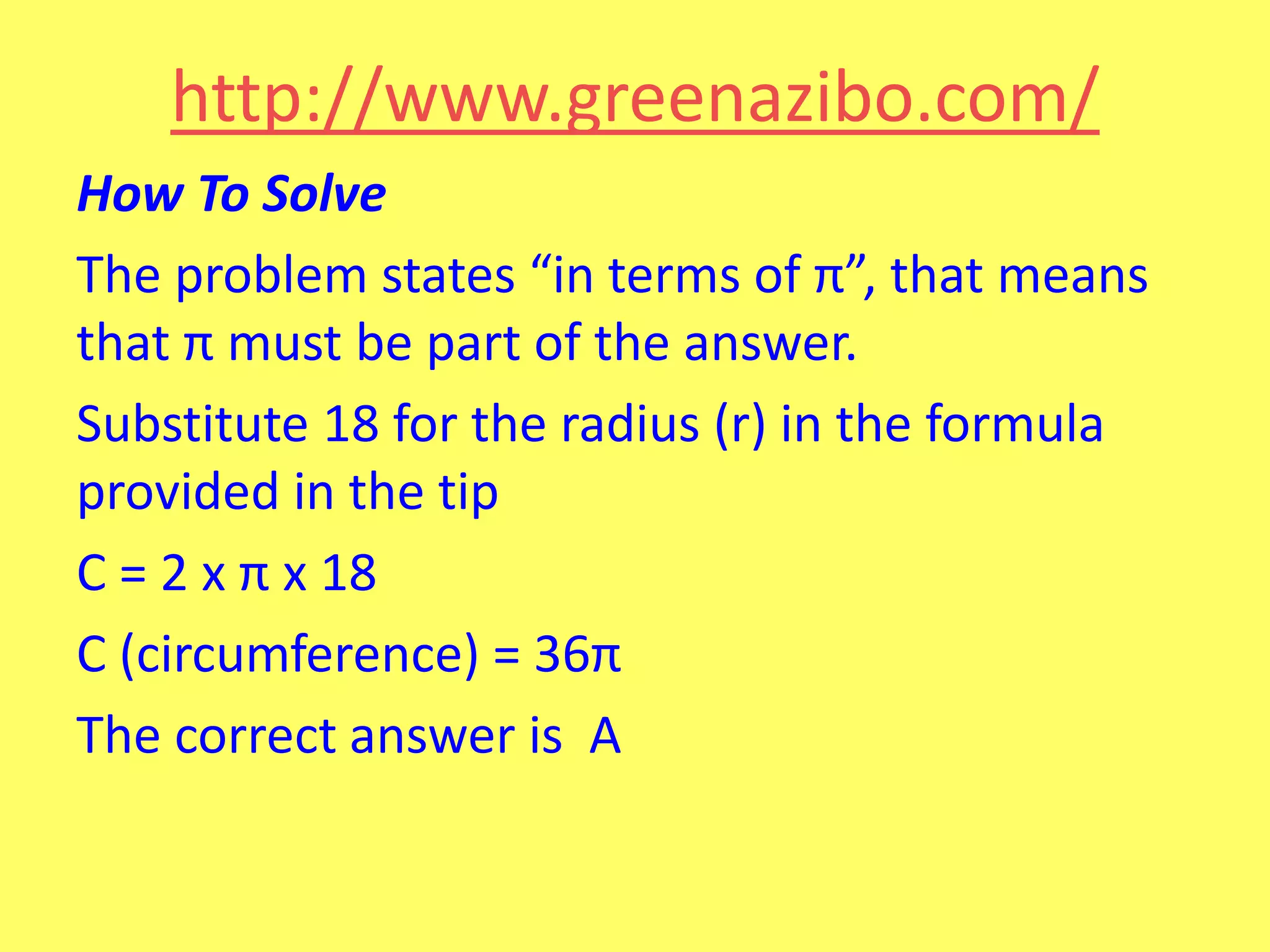 http://www.greenazibo.com/
How To Solve
The problem states “in terms of π”, that means
that π must be part of the answer.
Substitute 18 for the radius (r) in the formula
provided in the tip
C = 2 x π x 18
C (circumference) = 36π
The correct answer is A

 