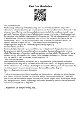 First Pass Metabolism
First pass metabolism.
Pharmacology is the study of the effects drugs have and how they exert them. Drugs can be
administered enteral or parenteral. [1] Enteral refers to any form of administration that involves the
alimentary tract. The four enteral routes of administration include the mouth, sublingual, buccal
and rectal. Parenteral refers to routes of administration outside of or beside of the alimentary tract.
The parenteral route includes intravascular (IV), Intramuscular (IM) and subcutaneous (SC) routes
of administration. The parenteral routes are used for drugs that are poorly absorbed or that are
unstable in the GI tract. The parenteral routes are used in unconscious patients or when a fast
response is needed as it provides the ... Show more content on Helpwriting.net ...
The passage of the drugs is not affected by lipid solubility or pH. [2]
Proximal tubular secretion:
The drug that do not enter the glomerular filtrate leaves the glomeruli though efferent arterioles.
The arterioles divide to form a capillary plexus surrounding the nephric lumen in the proximal
tubule. The occurrence of secretions mainly occurs in the proximal tubule. This happens by active
transport, one for anions and one for cations. Active transport requires energy. The two systems
have low specificity and can transport many compounds. [2]
Distal tubular reabsorption:
The concentration of the drug will exceed that of the perivascular space due to the increase in
concentration as the drug moves toward the distal convoluted tubule. The drug may diffuse back
into the circulation if it is uncharged. In attempt to minimize the diffusing back into circulation, the
pH of the urine may be manipulated to increase the ionised from of the drug. [2]
Below is a diagram to show renal elimination.
[4]
People with kidney problems/disease must have the dosage of drugs administered adjusted as they
have a lower glomerular filtration rate than those without kidney problems/disease. People with
renal dysfunction and those on dialysis are often given opioids for pain relief. Adjusting the dosage
for a therapeutic effect without overdosing is difficult for patient with renal dysfunction and those
on dialysis. Giving opioids to the patient
... Get more on HelpWriting.net ...
 