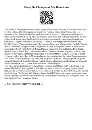Essay On Chesapeake My Hometown
I have lived in Chesapeake since five years of age. I have no recollections of previous areas I have
lived in, so I consider Chesapeake my hometown. The most I know about Chesapeake is in
reference to the Chesapeake Bay and local attractions in my area. Through researching the the
following information about my city I have learned about more than just local attractions, but how
it plays a role in my public health and the health of the communities surrounding Indian River.
Chesapeake, Virginiawas formed on January 1, 1963 due to a merger of South Norfolk and
Norfolk County. Chesapeake is a part of the Hampton Roads area which includes Norfolk, Virginia
Beach, Portsmouth, Newport News, Hampton and Suffolk. Chesapeake consists of many small
communities: South Norfolk, Great Bridge, Pleasant Grove, Oak Grove, Hickory, Deep Creek,
Western Branch, Indian River, and a couple others. Chesapeake is also recognized as the second
largest city in Virginia and the tenth largest city in the United States as of 2012, having acquired
353 square miles. According to Motovo unknown facts, two thirds of the United States population
lives within seven hundred and fifty miles of Chesapeake (motovo). During the year Chesapeake
was established, both South Norfolk and Norfolk County schools integrated to become Chesapeake
Public Schools (bk site). ... Show more content on Helpwriting.net ...
This crisis started due to the city water officials switichin from Detroit water to their local river
waters. This has left their population with a lack of water to maintain everyday hygiene, brush
teeth, get the necessary water hydration, cook, clean, wash clothes, etc. Luckily Chesapeake has not
faced this issue. The Federal Safe Drinking Water Act (SDWA) sets the requirements for the water
quality report to assure the water is safe for use. Another method the city uses to keep the water safe
is through the Cross Connection Control
... Get more on HelpWriting.net ...
 