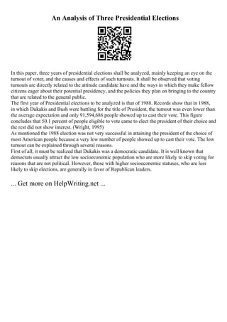 An Analysis of Three Presidential Elections
In this paper, three years of presidential elections shall be analyzed, mainly keeping an eye on the
turnout of voter, and the causes and effects of such turnouts. It shall be observed that voting
turnouts are directly related to the attitude candidate have and the ways in which they make fellow
citizens eager about their potential presidency, and the policies they plan on bringing to the country
that are related to the general public.
The first year of Presidential elections to be analyzed is that of 1988. Records show that in 1988,
in which Dukakis and Bush were battling for the title of President, the turnout was even lower than
the average expectation and only 91,594,686 people showed up to cast their vote. This figure
concludes that 50.1 percent of people eligible to vote came to elect the president of their choice and
the rest did not show interest. (Wright, 1995)
As mentioned the 1988 election was not very successful in attaining the president of the choice of
most American people because a very low number of people showed up to cast their vote. The low
turnout can be explained through several reasons.
First of all, it must be realized that Dukakis was a democratic candidate. It is well known that
democrats usually attract the low socioeconomic population who are more likely to skip voting for
reasons that are not political. However, those with higher socioeconomic statuses, who are less
likely to skip elections, are generally in favor of Republican leaders.
... Get more on HelpWriting.net ...
 