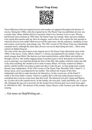 Parent Trap Essay
These differences between original movies and remakes are apparent throughout the history of
movies. During the 1960s, when the original movie The Parent Trap was published, divorce was
a touchy topic. Many children did not even know what it was, because it was so rare. Divorce
had become more common in 1998 when The Parent Trap was remade. More and more children
were seeing their parents split up. How do changes, such as these, tell us about the time periods in
which the movies were made? Both movies tell the same story, but the audiences, standards of men
and women, social norms, and settings vary. The 1961 version of The Parent Trap was undoubtedly
a popular movie, although the main topic divorce was not an ideal during the time.... Show more
content on Helpwriting.net ...
The roles of the men and women in the original movie The Parent Trap reflected the time of the
1960s. In the movie, Vicky, Mitch s fiancГ©, is always accompanied by her mother. Vicky was
much younger than Mitch. She had not ever been married before, unlike Mitch who had been
through a divorce. Her mother tagging along everywhere goes to show that parent involvement,
even in marriage, was important during the time of this film. Her mother wanted to make sure that
Vicky did everything she needed to do in order to marry Mitch. All Vicky wanted was Mitch s
money, and her mother was going to make sure that is what she got. As time progressed, women
became more independent. In the 1998 version of The Parent Trap, Meredith, Nick s fiancГ©, is
always alone, never accompanied by her mother. This reflects the women of this time:
independent and able to make decisions for themselves. In this version too, all the fiancГ©
wants is the twins father s money. Greed is a quality that is still seen today because money is
something that everyone wants more than they need. The identical twin girls, Susan and Sharon,
are 14 years old in the original movie. In the remake, the twin girls, Annie and Hallie, are 11 years
old. Changing the age was a necessity for the second movie because girls were much more aged
in 1998 than in 1961. The director of the remake, Nancy Meyers, said, Fourteen year olds today are
wearing
... Get more on HelpWriting.net ...
 