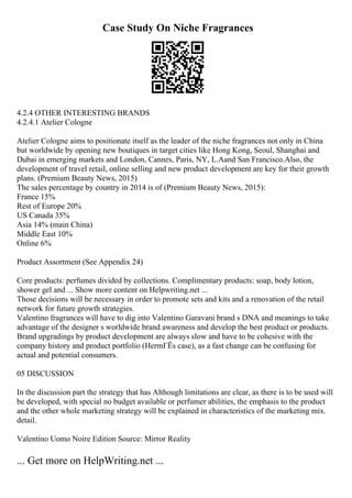 Case Study On Niche Fragrances
4.2.4 OTHER INTERESTING BRANDS
4.2.4.1 Atelier Cologne
Atelier Cologne aims to positionate itself as the leader of the niche fragrances not only in China
but worldwide by opening new boutiques in target cities like Hong Kong, Seoul, Shanghai and
Dubai in emerging markets and London, Cannes, Paris, NY, L.Aand San Francisco.Also, the
development of travel retail, online selling and new product development are key for their growth
plans. (Premium Beauty News, 2015)
The sales percentage by country in 2014 is of (Premium Beauty News, 2015):
France 15%
Rest of Europe 20%
US Canada 35%
Asia 14% (main China)
Middle East 10%
Online 6%
Product Assortment (See Appendix 24)
Core products: perfumes divided by collections. Complimentary products: soap, body lotion,
shower gel and ... Show more content on Helpwriting.net ...
Those decisions will be necessary in order to promote sets and kits and a renovation of the retail
network for future growth strategies.
Valentino fragrances will have to dig into Valentino Garavani brand s DNA and meanings to take
advantage of the designer s worldwide brand awareness and develop the best product or products.
Brand upgradings by product development are always slow and have to be cohesive with the
company history and product portfolio (HermГЁs case), as a fast change can be confusing for
actual and potential consumers.
05 DISCUSSION
In the discussion part the strategy that has Although limitations are clear, as there is to be used will
be developed, with special no budget available or perfumer abilities, the emphasis to the product
and the other whole marketing strategy will be explained in characteristics of the marketing mix.
detail.
Valentino Uomo Noire Edition Source: Mirror Reality
... Get more on HelpWriting.net ...
 
