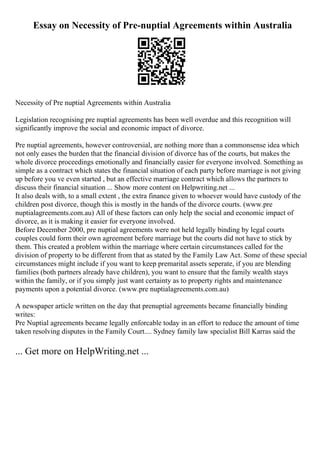 Essay on Necessity of Pre-nuptial Agreements within Australia
Necessity of Pre nuptial Agreements within Australia
Legislation recognising pre nuptial agreements has been well overdue and this recognition will
significantly improve the social and economic impact of divorce.
Pre nuptial agreements, however controversial, are nothing more than a commonsense idea which
not only eases the burden that the financial division of divorce has of the courts, but makes the
whole divorce proceedings emotionally and financially easier for everyone involved. Something as
simple as a contract which states the financial situation of each party before marriage is not giving
up before you ve even started , but an effective marriage contract which allows the partners to
discuss their financial situation ... Show more content on Helpwriting.net ...
It also deals with, to a small extent , the extra finance given to whoever would have custody of the
children post divorce, though this is mostly in the hands of the divorce courts. (www.pre
nuptialagreements.com.au) All of these factors can only help the social and economic impact of
divorce, as it is making it easier for everyone involved.
Before December 2000, pre nuptial agreements were not held legally binding by legal courts
couples could form their own agreement before marriage but the courts did not have to stick by
them. This created a problem within the marriage where certain circumstances called for the
division of property to be different from that as stated by the Family Law Act. Some of these special
circumstances might include if you want to keep premarital assets seperate, if you are blending
families (both partners already have children), you want to ensure that the family wealth stays
within the family, or if you simply just want certainty as to property rights and maintenance
payments upon a potential divorce. (www.pre nuptialagreements.com.au)
A newspaper article written on the day that prenuptial agreements became financially binding
writes:
Pre Nuptial agreements became legally enforcable today in an effort to reduce the amount of time
taken resolving disputes in the Family Court.... Sydney family law specialist Bill Karras said the
... Get more on HelpWriting.net ...
 