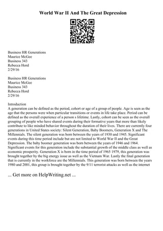 World War II And The Great Depression
Business HR Generations
Maurice McGee
Business 343
Rebecca Hord
2/29/16
Business HR Generations
Maurice McGee
Business 343
Rebecca Hord
2/29/16
Introduction
A generation can be defined as the period, cohort or age of a group of people. Age is seen as the
age that the persons were when particular transitions or events in life take place. Period can be
defined as the overall experience of a person s lifetime. Lastly, cohort can be seen as the overall
grouping of people who have shared events during their formative years that more than likely
contribute to like minded behavior throughout the duration of their lives. There are currently four
generations in United States society: Silent Generation, Baby Boomers, Generation X and The
Millennials. The silent generation was born between the years of 1930 and 1945. Significant
events during this time period include but are not limited to World War II and the Great
Depression. The baby boomer generation was born between the years of 1946 and 1964.
Significant events for this generation include the substantial growth of the middle class as well as
economic prosperity. Generation X is born in the time period of 1965 1979, this generation was
brought together by the big energy issue as well as the Vietnam War. Lastly the final generation
that is currently in the workforce are the Millennials. This generation was born between the years
1980 and 2001, this group is brought together by the 9/11 terrorist attacks as well as the internet
... Get more on HelpWriting.net ...
 