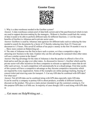 Geostor Essay
1. Why is a data warehouse needed in the GeoStor system?
Answer: A data warehouse contain pool of data both current and of the past/historical which in turn
are used to support decision making by the managers., Without it, GeoStor would lack the variety
of data it needs to be able to perform different tasks for different functions. 2. List the major
benefits of GeoStor to Arkansas and to private sector users.
Answer: GeoStore is used by Arkansas state agencies for different tasks such as reducing the time
needed to search for documents by a factor of 15 thereby reducing time from 23.5 hours per
document to 1.5 hours. This saved $2 million of tax payer s money in the first 18 months it was in
... Show more content on Helpwriting.net ...
4. The state of Arkansas was the first to have such a system, so it has a competitive edge in
attracting new business to the state. Explain why can this advantage be sustained when other states
will use a similar system in the future?
Answer: One big advantage for the state of Arkansas is that the product in offered is first of its
kind and as such has an edge over other states. As discussed in Answer 1, GeoStor which used by
private sector will offer incentives for these companies to relocate as opposed to states that do not
offer such services. As such competition will automatically be at a disadvantage. First time use4rs
of this system will have a competitive advantage as they become competitive necessities which
are required by every organization. Some of the examples are online package tracking, buying of
concert ticket and reserving seats for transport. 5. Can any GIS data be combined with GPS data?
For what uses?
Answer: Not all GIS data can be combined along with GPS data especially static GIS data.
It can be used by a company to portray GIS to about products, available at different locations,
discount on the product. This gives a static picture intended to get the customers coming in. For
this purpose GPS data is of little use. In majority of cases though, GIS is used along with GPS data
in
... Get more on HelpWriting.net ...
 
