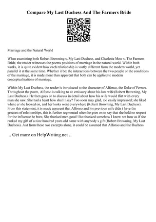 Compare My Last Duchess And The Farmers Bride
Marriage and the Natural World
When examining both Robert Browning s, My Last Duchess, and Charlotte Mew s, The Farmers
Bride, the reader witnesses the poems positions of marriage in the natural world. Within both
works, it is quite evident how each relationship is vastly different from the modern world, yet
parallel it at the same time. Whether it be: the interactions between the two people or the conditions
of the marriage, it is made more than apparent that both can be applied to modern
conceptualizations of marriage.
Within My Last Duchess, the reader is introduced to the character of Alfonso, the Duke of Ferrara.
Throughout the poem, Alfonso is talking to an emissary about his late wife (Robert Browning, My
Last Duchess). He then goes on to discuss in detail about how his wife would flirt with every
man she saw, She had a heart how shall I say? Too soon may glad, too easily impressed; she liked
whate er she looked on, and her looks went everywhere (Robert Browning, My Last Duchess).
From this statement, it is made apparent that Alfonso and his previous wife didn t have the
greatest of relationships, this is further segmented when he goes on to say that she held no respect
for the influence he bore, She thanked men good! But thanked somehow I know not how as if she
ranked my gift of a nine hundred years old name with anybody s gift (Robert Browning, My Last
Duchess). Just from these two excerpts alone, it could be assumed that Alfonso and the Duchess
... Get more on HelpWriting.net ...
 