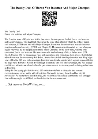 The Deadly Duel Of Baron Von Instetten And Major Crampas
The Deadly Duel
Baron von Instetten and Major Crampas
The Prussian town of Kessin was left in shock over the unexpected duel of Baron von Instetten
and Major Crampas. This duel took place over the issue of an affair in which the wife of Baron
von Instetten, Effi Briest, had with Major Crampas. Baron von Instetten was a man of character,
position and sound morality. (Effi Briest, Chapter 2). He was an ambitious civil servant who was
highly respected by the people around him. Major Crampas, on the other hand, was the total
contrast of Baron von Instetten. He was a man who has had many affairs, a ladies man. (Effi
Briest, Chapter 13). He disregarded rules and regulations and considered them a bore. It all started
when Baron von Instetten marry Effi Briest. At the time of their marriage Instetten was thirty eight
years old while Effi was only seventeen. Instetten was already a senior civil servant responsible for
the large rural district of Kessin. Even though at the time Effi was only seventeen, she was already
conditioned with the social and cultural expectations around her to marry such a distinguished man
as Instetten.
Being the free young girl that she was, Effi could not conform to the social and cultural
expectations put on her as the wife of Instetten. She could not deny herself and her playful
personality. No matter how hard Effi tried, she realized day in and day out that she was unhappy.
Her ambition might be fulfilled, but her desire for fun was never met.
... Get more on HelpWriting.net ...
 