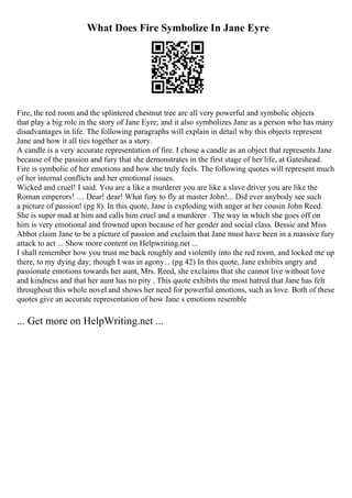 What Does Fire Symbolize In Jane Eyre
Fire, the red room and the splintered chestnut tree are all very powerful and symbolic objects
that play a big role in the story of Jane Eyre; and it also symbolizes Jane as a person who has many
disadvantages in life. The following paragraphs will explain in detail why this objects represent
Jane and how it all ties together as a story.
A candle is a very accurate representation of fire. I chose a candle as an object that represents Jane
because of the passion and fury that she demonstrates in the first stage of her life, at Gateshead.
Fire is symbolic of her emotions and how she truly feels. The following quotes will represent much
of her internal conflicts and her emotional issues.
Wicked and cruel! I said. You are a like a murderer you are like a slave driver you are like the
Roman emperors! .... Dear! dear! What fury to fly at master John!... Did ever anybody see such
a picture of passion! (pg 8). In this quote, Jane is exploding with anger at her cousin John Reed.
She is super mad at him and calls him cruel and a murderer . The way in which she goes off on
him is very emotional and frowned upon because of her gender and social class. Bessie and Miss
Abbot claim Jane to be a picture of passion and exclaim that Jane must have been in a massive fury
attack to act ... Show more content on Helpwriting.net ...
I shall remember how you trust me back roughly and violently into the red room, and locked me up
there, to my dying day; though I was in agony... (pg 42) In this quote, Jane exhibits angry and
passionate emotions towards her aunt, Mrs. Reed, she exclaims that she cannot live without love
and kindness and that her aunt has no pity . This quote exhibits the most hatred that Jane has felt
throughout this whole novel and shows her need for powerful emotions, such as love. Both of these
quotes give an accurate representation of how Jane s emotions resemble
... Get more on HelpWriting.net ...
 