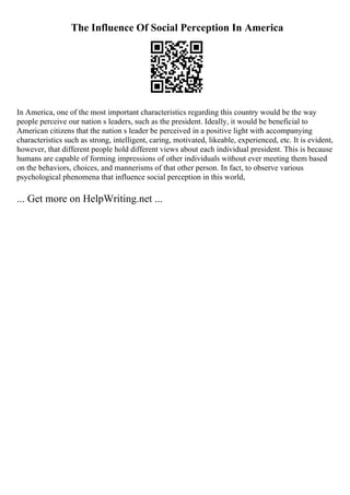 The Influence Of Social Perception In America
In America, one of the most important characteristics regarding this country would be the way
people perceive our nation s leaders, such as the president. Ideally, it would be beneficial to
American citizens that the nation s leader be perceived in a positive light with accompanying
characteristics such as strong, intelligent, caring, motivated, likeable, experienced, etc. It is evident,
however, that different people hold different views about each individual president. This is because
humans are capable of forming impressions of other individuals without ever meeting them based
on the behaviors, choices, and mannerisms of that other person. In fact, to observe various
psychological phenomena that influence social perception in this world,
... Get more on HelpWriting.net ...
 