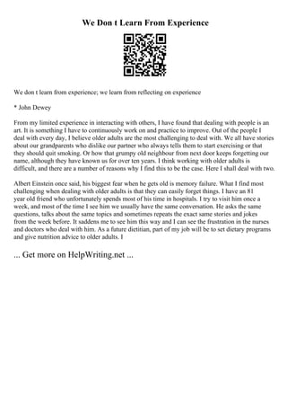 We Don t Learn From Experience
We don t learn from experience; we learn from reflecting on experience
* John Dewey
From my limited experience in interacting with others, I have found that dealing with people is an
art. It is something I have to continuously work on and practice to improve. Out of the people I
deal with every day, I believe older adults are the most challenging to deal with. We all have stories
about our grandparents who dislike our partner who always tells them to start exercising or that
they should quit smoking. Or how that grumpy old neighbour from next door keeps forgetting our
name, although they have known us for over ten years. I think working with older adults is
difficult, and there are a number of reasons why I find this to be the case. Here I shall deal with two.
Albert Einstein once said, his biggest fear when he gets old is memory failure. What I find most
challenging when dealing with older adults is that they can easily forget things. I have an 81
year old friend who unfortunately spends most of his time in hospitals. I try to visit him once a
week, and most of the time I see him we usually have the same conversation. He asks the same
questions, talks about the same topics and sometimes repeats the exact same stories and jokes
from the week before. It saddens me to see him this way and I can see the frustration in the nurses
and doctors who deal with him. As a future dietitian, part of my job will be to set dietary programs
and give nutrition advice to older adults. I
... Get more on HelpWriting.net ...
 