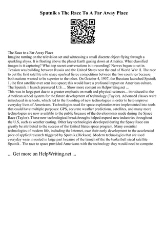 Sputnik s The Race To A Far Away Place
The Race to a Far Away Place
Imagine turning on the television set and witnessing a small discrete object flying through a
sparkling abyss. It is floating above the planet Earth gazing down at America. What classified
images is it capturing? What top secret conversations is it recording? Nerves began to set in.
Tension was building between Russia and the United States near the end of World War II. The race
to put the first satellite into space sparked fierce competition between the two countries because
both nations wanted to be superior to the other. On October 4, 1957, the Russians launched Sputnik
1, the first satellite ever sent into space; this would have a profound impact on American culture.
The Sputnik 1 launch pressured U.S. ... Show more content on Helpwriting.net ...
This was in large part due to a greater emphasis on math and physical sciences... introduced to the
American school system for the future development of technology (Taylor). Advanced classes were
introduced in schools, which led to the founding of new technologies in order to help improve
everyday lives of Americans. Technologies used for space explorationwere implemented into tools
that could have multiple purposes: GPS, accurate weather predictions, satellites, and many more
technologies are now available to the public because of the developments made during the Space
Race (Taylor). These new technological breakthroughs helped expand new industries throughout
the U.S, such as weather casting. Other key technologies developed during the Space Race can
greatly be attributed to the success of the United States space program, Many essential
technologies of modern life, including the Internet, owe their early development to the accelerated
pace of applied research triggered by Sputnik (Dickson). Modern technologies that are used
everyday were invented in large part because of the launch of the the basketball sized satellite
Sputnik . The race to space provided Americans with the technology they would need to compete
... Get more on HelpWriting.net ...
 