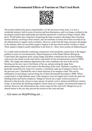 Environmental Effects of Tourism on Thai Coral Reefs
The tourism industry has grown exponentially over the previous twenty years, it is now a
worldwide industry, both in terms of tourists and host destinations, and is no longer confined to the
developed countries that traditionally provided the demand for world travel (Page Connell, 2006,
pp.4). World leaders have long been recognising the huge economic advantages that a booming
tourism industry can bring to their nations, and vast amounts of money have been invested set up
the infrastructure to support such an industry. However, aside from the large economic advantages
to the industry, there are inevitably negative impacts to the host nation and the world as a whole.
These negative impacts usually materialise in the form of... Show more content on Helpwriting.net
...
It is widely believed that this continuing construction work around the coastal areas is the biggest
problem in terms of coral destruction; Nipon Pongsuwan of the Phuket Marine Biological
Centre backs this argument up by saying sludge and debris washed into the sea from building
work across the island was the main factor responsible for the reef destruction (cited in CDDN,
2004). The sludge and sediment deposited in the water contributes the ruin of the reef by
blocking out the sun s rays to the bottom of the sea, and preventing the algae from
photosynthesising which in turn leads to the bleaching of the coral. Thailand s coastline, in
particular around the low lying river estuaries, is primarily made up of mangrove forests. Over
the previous year s Thailand has seen a major decrease in its mangrove land. This can be
attributed to several things; tourism being one of them (Poonnachit Korsieporn, 2000). Where
coastal land is in high demand, many of the mangrove trees are ripped out to create the space for
building hotels and tourist complexes. Mangrove forests are a major world ecosystem in
themselves that provide a home to many species of animal; such as shrimp and different varieties
of ape, so obviously the declining mangrove forests alone are a negative environmental impact of
tourism. However, this deforestation also creates issues for the coral reefs. Mangroves act as
natural barrier to the sea; they prevent the erosion of the coast and stop
... Get more on HelpWriting.net ...
 