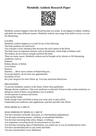Metabolic Acidosis Research Paper
Metabolic acidosis happens when the blood becomes too acidic. It can happen in infants, children,
and adults for many different reasons. Metabolic acidosis may range from mild to severe, or even
life threatening.
CAUSES
Metabolic acidosis happens as a result of one of the following:
The body produces too much acid.
You consume a toxic substance that increases the acid content in the blood.
The body loses an important element, such as bicarbonate, which helps to balance acid.
The kidneys do not remove enough acid from the body.
There are many causes. Metabolic acidosis can be brought on by chronic or life threatening
conditions, such as:
Diabetes.
Kidney disease or failure.
Liver failure.
Seizures.
Diarrhea. ... Show more content on Helpwriting.net ...
If you get dialysis, do not miss any appointments.
Get plenty of rest.
See your caregiver for close follow up. You may need more blood tests.
PREVENTION
To prevent metabolic acidosis in the future, follow these guidelines:
Manage chronic conditions. Take your medicines as directed. Failure to take certain medicines, or
taking too much of them, can predispose you to acidosis.
Avoid exposure to poisons and toxins.
Limit alcohol intake.
Drink enough water and fluids to keep your urine clear or pale yellow.
Understand your medicines and supplements, and their possible side effects.
SEEK MEDICAL CARE IF:
SEEK IMMEDIATE MEDICAL CARE IF:
You have shortness of breath, chest pain, or a fast heartbeat (palpitations).
You develop worsening nausea, vomiting, or uncontrolled diarrhea.
You develop worsening body aches, fatigue, or lethargy.
You experience worsening levels of consciousness or you faint.
You develop worsening signs of dehydration, you cannot eat, or you are producing less urine.
You have uncontrolled pain in your joints and limbs.
You have uncontrolled, severe abdominal
 