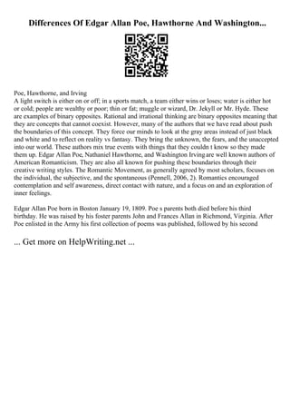 Differences Of Edgar Allan Poe, Hawthorne And Washington...
Poe, Hawthorne, and Irving
A light switch is either on or off; in a sports match, a team either wins or loses; water is either hot
or cold; people are wealthy or poor; thin or fat; muggle or wizard, Dr. Jekyll or Mr. Hyde. These
are examples of binary opposites. Rational and irrational thinking are binary opposites meaning that
they are concepts that cannot coexist. However, many of the authors that we have read about push
the boundaries of this concept. They force our minds to look at the gray areas instead of just black
and white and to reflect on reality vs fantasy. They bring the unknown, the fears, and the unaccepted
into our world. These authors mix true events with things that they couldn t know so they made
them up. Edgar Allan Poe, Nathaniel Hawthorne, and Washington Irvingare well known authors of
American Romanticism. They are also all known for pushing these boundaries through their
creative writing styles. The Romantic Movement, as generally agreed by most scholars, focuses on
the individual, the subjective, and the spontaneous (Pennell, 2006, 2). Romantics encouraged
contemplation and self awareness, direct contact with nature, and a focus on and an exploration of
inner feelings.
Edgar Allan Poe born in Boston January 19, 1809. Poe s parents both died before his third
birthday. He was raised by his foster parents John and Frances Allan in Richmond, Virginia. After
Poe enlisted in the Army his first collection of poems was published, followed by his second
... Get more on HelpWriting.net ...
 