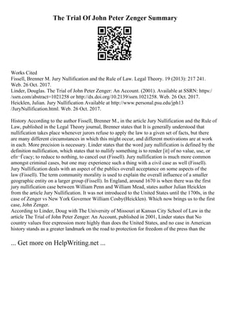 The Trial Of John Peter Zenger Summary
Works Cited
Fissell, Brenner M. Jury Nullification and the Rule of Law. Legal Theory. 19 (2013): 217 241.
Web. 26 Oct. 2017.
Linder, Douglas. The Trial of John Peter Zenger: An Account. (2001). Available at SSRN: https:/
/ssrn.com/abstract=1021258 or http://dx.doi.org/10.2139/ssrn.1021258. Web. 26 Oct. 2017.
Heicklen, Julian. Jury Nullification Available at http://www.personal.psu.edu/jph13
/JuryNullification.html. Web. 26 Oct. 2017.
History According to the author Fissell, Brenner M., in the article Jury Nullification and the Rule of
Law, published in the Legal Theory journal, Brenner states that It is generally understood that
nullification takes place whenever jurors refuse to apply the law to a given set of facts, but there
are many different circumstances in which this might occur, and different motivations are at work
in each. More precision is necessary. Linder states that the word jury nullification is defined by the
definition nullification, which states that to nullify something is to render [it] of no value, use, or
efп¬Ѓcacy; to reduce to nothing, to cancel out (Fissell). Jury nullification is much more common
amongst criminal cases, but one may experience such a thing with a civil case as well (Fissell).
Jury Nullification deals with an aspect of the publics overall acceptance on some aspects of the
law (Fissell). The term community morality is used to explain the overall influence of a smaller
geographic entity on a larger group (Fissell). In England, around 1670 is when there was the first
jury nullification case between William Penn and William Mead, states author Julian Heicklen
from the article Jury Nullification. It was not introduced to the United States until the 1700s, in the
case of Zenger vs New York Governor William Cosby(Heicklen). Which now brings us to the first
case, John Zenger.
According to Linder, Doug with The University of Missouri at Kansas City School of Law in the
article The Trial of John Peter Zenger: An Account, published in 2001, Linder states that No
country values free expression more highly than does the United States, and no case in American
history stands as a greater landmark on the road to protection for freedom of the press than the
... Get more on HelpWriting.net ...
 
