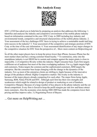 Htc Analysis Essay
HTC s CEO has asked you to help him by preparing an analysis that addresses the following: 1.
Identifies and analyzes the industry and competitive environment of the mobile phone industry
based on information contained in the case: HTC Corp. in 2009 including key industry and
environmental trends, competitive and structural characteristics of the mobile phone industry. 2.
Your assessment of the key challenges HTC faces in trying to achieve a sustainable model and long
term success in the industry? 3. Your assessment of the competitive and strategic position of HTC
Corp. at the time of the case information. 4. Your assessment/identification of any major changes in
the competitive situation for HTC from the perspective of... Show more content on Helpwriting.net
...
So all the other major players have to keep the prices lower than iPhone, because iPhone has the
most market share and has a strong customer brand loyalty. * To summarize, entry into the
smartphone industry is not HIGH but to sustain and compete against the major giants is close to
impossible. 2.) Competitive Rivalry within the industry: High Consumer base: Each firm targets
a different set of audience but most of the time overlapping audience. For e.g Apple targets high
end customers, Nokia targets the common and the sophisticated customers, RIM targets the
enterprise. But the consumer base keeps changing with the change in the dynamics of the
industry. For e.g most of the enterprise clients are shifting to Apple because of the innovative
design of the products offered. Highly Competitive market: The rivalry in the industry is
because of the major players already competing b/w each other. The major firms being Apple,
Samsung, RIM, Nokia PALM and HTC. Although each firm has their own strengths and
weaknesses which might be related to design of product or marketing or cost of handsets.
Competitive Margins: Because of a large number of key players in the phone industry and the cut
throat competition. Every firm is forced to keep the profit margins per sale low and hence attract
more customers. Also the economic crisis during 2008 2009 has made the companies lower their
pricing and thus improve sales. 3.) Negotiating Power of Buyers:
... Get more on HelpWriting.net ...
 