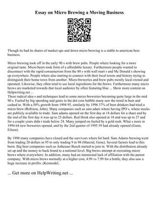 Essay on Micro Brewing a Moving Business
Though its had its shares of market ups and down micro brewing is a stable to american beer
business.
Micro brewing took off in the early 90 s with brew pubs. People where looking for a more
original taste. Micro beers took form of a affordable luxury. Furthermore people wanted to
disconnect with the rapid consumerism from the 80 s with wall mart s and Mc Donald s showing
up everywhere. People where also starting to connect with their local towns and history trying to
distinguish their home town from another. Micro breweries and brew pubs mostly local owned and
operated. Likewise, they often tend to use local ingredients for the brews. Furthermore many micro
brews are marketed towards that local audience by often featuring blue ... Show more content on
Helpwriting.net ...
These radical idea s and techniques lead to some micro breweries becoming quite large in the mid
90 s. Fueled by big spending and gains in the dot com bubble many saw the trend in beer and
cashed in. With a 50% growth from 1994 95, similarly by 1996 37% of beer drinkers had tried a
micro brew (Robison, John). Many companies such as sam adam where having IPO s, where stocks
are publicly available to trade. Sam adams opened on the first day at 18 dollars for a share and by
the end of the first day it was up to 25 dollars. Red Hook also opened at 18 and was up to 27 and
for a couple years didn t trade below 24. Many jumped on fueled by a gold rush. What s more in
1994 64 new breweries opened, and by the 2nd quarter of 1995 59 had already opened (Gunn,
Eileen).
By 1998 many companies have closed and the survivors where hit hard. Sam Adams brewing went
from trading 20 dollars in 95 to only trading 9 in 98 (Marcial, Gene). Several factors lead to this
burst. Big beer companies such as Anheuser Busch started to join in. With the distribution already
set up and the money to back brand to a national level. Big brews attempt at recreating micro
brews where everywhere. In addition, many had an intentional lack of affiliation with the parent
company. With micro brews normally at a higher cost, 4.99 vs 7.99 for a bottle, they also saw a
huge increase in profits. (Kesmodel,
... Get more on HelpWriting.net ...
 