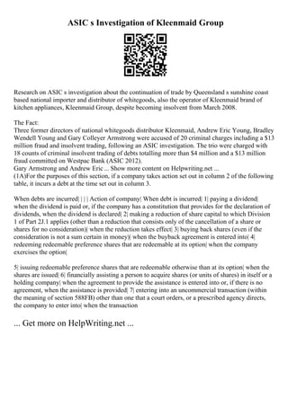 ASIC s Investigation of Kleenmaid Group
Research on ASIC s investigation about the continuation of trade by Queensland s sunshine coast
based national importer and distributor of whitegoods, also the operator of Kleenmaid brand of
kitchen appliances, Kleenmaid Group, despite becoming insolvent from March 2008.
The Fact:
Three former directors of national whitegoods distributor Kleenmaid, Andrew Eric Young, Bradley
Wendell Young and Gary Colleyer Armstrong were accused of 20 criminal charges including a $13
million fraud and insolvent trading, following an ASIC investigation. The trio were charged with
18 counts of criminal insolvent trading of debts totalling more than $4 million and a $13 million
fraud committed on Westpac Bank (ASIC 2012).
Gary Armstrong and Andrew Eric... Show more content on Helpwriting.net ...
(1A)For the purposes of this section, if a company takes action set out in column 2 of the following
table, it incurs a debt at the time set out in column 3.
When debts are incurred| | | | Action of company| When debt is incurred| 1| paying a dividend|
when the dividend is paid or, if the company has a constitution that provides for the declaration of
dividends, when the dividend is declared| 2| making a reduction of share capital to which Division
1 of Part 2J.1 applies (other than a reduction that consists only of the cancellation of a share or
shares for no consideration)| when the reduction takes effect| 3| buying back shares (even if the
consideration is not a sum certain in money)| when the buyback agreement is entered into| 4|
redeeming redeemable preference shares that are redeemable at its option| when the company
exercises the option|
5| issuing redeemable preference shares that are redeemable otherwise than at its option| when the
shares are issued| 6| financially assisting a person to acquire shares (or units of shares) in itself or a
holding company| when the agreement to provide the assistance is entered into or, if there is no
agreement, when the assistance is provided| 7| entering into an uncommercial transaction (within
the meaning of section 588FB) other than one that a court orders, or a prescribed agency directs,
the company to enter into| when the transaction
... Get more on HelpWriting.net ...
 