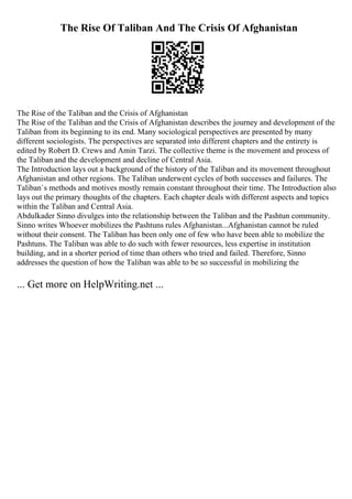 The Rise Of Taliban And The Crisis Of Afghanistan
The Rise of the Taliban and the Crisis of Afghanistan
The Rise of the Taliban and the Crisis of Afghanistan describes the journey and development of the
Taliban from its beginning to its end. Many sociological perspectives are presented by many
different sociologists. The perspectives are separated into different chapters and the entirety is
edited by Robert D. Crews and Amin Tarzi. The collective theme is the movement and process of
the Taliban and the development and decline of Central Asia.
The Introduction lays out a background of the history of the Taliban and its movement throughout
Afghanistan and other regions. The Taliban underwent cycles of both successes and failures. The
Taliban`s methods and motives mostly remain constant throughout their time. The Introduction also
lays out the primary thoughts of the chapters. Each chapter deals with different aspects and topics
within the Taliban and Central Asia.
Abdulkader Sinno divulges into the relationship between the Taliban and the Pashtun community.
Sinno writes Whoever mobilizes the Pashtuns rules Afghanistan...Afghanistan cannot be ruled
without their consent. The Taliban has been only one of few who have been able to mobilize the
Pashtuns. The Taliban was able to do such with fewer resources, less expertise in institution
building, and in a shorter period of time than others who tried and failed. Therefore, Sinno
addresses the question of how the Taliban was able to be so successful in mobilizing the
... Get more on HelpWriting.net ...
 