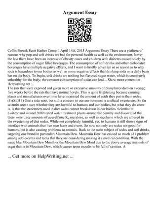 Argument Essay
Collin Brozek Scott Harber Comp. I April 14th, 2013 Argument Essay There are a plethora of
reasons why pop and soft drinks are bad for personal health as well as the environment. Never
the less there have been an increase of obesity cases and children with diabetes caused solely by
the consumption of sugar filled beverages. The consumption of soft drinks and other carbonated
beverages have multiple negative effects, and I want to briefly cover ten or so reason as to why
soda is hazardous to our bodies as well as some negative effects that drinking soda on a daily basis
has on the body. To begin, soft drinks are nothing but flavored sugar water, which is completely
unhealthy for the body; the constant consumption of sodas can lead... Show more content on
Helpwriting.net ...
The rats that were exposed and given more or excessive amounts of phosphates died on average
five weeks before the rats that have normal levels. This is quite frightening because canning
plants and manufactures over time have increased the amount of acids they put in their sodas.
(FASEB 1) One a side note, but still a concern to our environment is artificial sweeteners. So far
scientist aren t sure whether they are harmful to humans and our bodies, but what they do know
is, is that the sweeteners used in diet sodas cannot breakdown in our bodies. Scientist in
Switzerland around 2009 tested water treatment plants around the country and discovered that
there were trace amounts of acesulfame K, sucralose, as well as saccharin which are all used in
the sweetening of diet sodas. While not completely harmful, yet, to humans it still shows signs of
interface with animals that live near lakes and rivers. So now not only are sodas not good for
humans, but is also causing problems to animals. Back to the main subject of sodas and soft drinks,
targeting one brand in particular; Mountain Dew. Mountain Dew has caused so much of a problem
among adolescents and teens that they are considering making it a medical condition. With the
name like Mountain Dew Mouth or the Mountain Dew Mind due to the above average amounts of
sugar that is in Mountain Dew, which causes teens mouths to be full of cavities. A
... Get more on HelpWriting.net ...
 