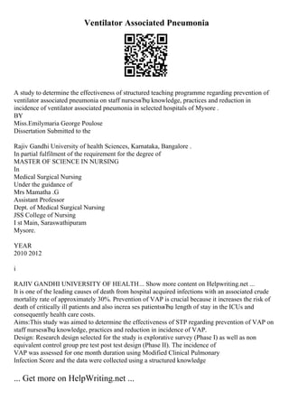 Ventilator Associated Pneumonia
A study to determine the effectiveness of structured teaching programme regarding prevention of
ventilator associated pneumonia on staff nursesвЂџ knowledge, practices and reduction in
incidence of ventilator associated pneumonia in selected hospitals of Mysore .
BY
Miss.Emilymaria George Poulose
Dissertation Submitted to the
Rajiv Gandhi University of health Sciences, Karnataka, Bangalore .
In partial fulfilment of the requirement for the degree of
MASTER OF SCIENCE IN NURSING
In
Medical Surgical Nursing
Under the guidance of
Mrs Mamatha .G
Assistant Professor
Dept. of Medical Surgical Nursing
JSS College of Nursing
I st Main, Saraswathipuram
Mysore.
YEAR
2010 2012
i
RAJIV GANDHI UNIVERSITY OF HEALTH... Show more content on Helpwriting.net ...
It is one of the leading causes of death from hospital acquired infections with an associated crude
mortality rate of approximately 30%. Prevention of VAP is crucial because it increases the risk of
death of critically ill patients and also increa ses patientsвЂџ length of stay in the ICUs and
consequently health care costs.
Aims:This study was aimed to determine the effectiveness of STP regarding prevention of VAP on
staff nursesвЂџ knowledge, practices and reduction in incidence of VAP.
Design: Research design selected for the study is explorative survey (Phase I) as well as non
equivalent control group pre test post test design (Phase II). The incidence of
VAP was assessed for one month duration using Modified Clinical Pulmonary
Infection Score and the data were collected using a structured knowledge
... Get more on HelpWriting.net ...
 