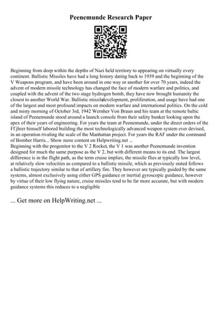 Peenemunde Research Paper
Beginning from deep within the depths of Nazi held territory to appearing on virtually every
continent. Ballistic Missiles have had a long history dating back to 1939 and the beginning of the
V Weapons program, and have been around in one way or another for over 70 years, indeed the
advent of modern missile technology has changed the face of modern warfare and politics, and
coupled with the advent of the two stage hydrogen bomb, they have now brought humanity the
closest to another World War. Ballistic missile
development, proliferation, and usage have had one
of the largest and most profound impacts on modern warfare and international politics. On the cold
and misty morning of October 3rd, 1942 Wernher Von Braun and his team at the remote baltic
island of Peenemunde stood around a launch console from their safety bunker looking upon the
apex of their years of engineering. For years the team at Peenemunde, under the direct orders of the
FГјhrer himself labored building the most technologically advanced weapon system ever devised,
in an operation rivaling the scale of the Manhattan project. For years the RAF under the command
of Bomber Harris... Show more content on Helpwriting.net ...
Beginning with the progenitor to the V 2 Rocket, the V 1 was another Peenemunde invention
designed for much the same purpose as the V 2, but with different means to its end. The largest
difference is in the flight path, as the term cruise implies, the missile flies at typically low level,
at relatively slow velocities as compared to a ballistic missile, which as previously stated follows
a ballistic trajectory similar to that of artillery fire. They however are typically guided by the same
systems, almost exclusively using either GPS guidance or inertial gyroscopic guidance, however
by virtue of their low flying nature, cruise missiles tend to be far more accurate, but with modern
guidance systems this reduces to a negligible
... Get more on HelpWriting.net ...
 