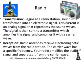 Radio

• Transmission: Begins at a radio station, sound is
  transformed into an electronic signal. This current is
  an analog signal that represents the sound waves.
  The signal is then sent to a transmitter which
  amplifies the signal and combines it with a carrier
  wave.
• Reception: Radio antennas receive electromagnetic
  waves from the radio station. The carrier wave has
  a specific frequency. Your radio amplifies the audio
  signal and separates it from the carrier wave.
      http://www.youtube.com/watch?v=gLMC5R5Me9c
 