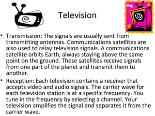Television

• Transmission: The signals are usually sent from
  transmitting antennas. Communications satellites are
  also used to relay television signals. A communications
  satellite orbits Earth, always staying above the same
  point on the ground. These satellites receive signals
  from one part of the planet and transmit them to
  another.
• Reception: Each television contains a receiver that
  accepts video and audio signals. The carrier wave for
  each television station is at a specific frequency. You
  tune in the frequency by selecting a channel. Your
  television amplifies the signal and separates it from the
  carrier wave.
 