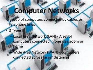 Computer Networks
-a group of computers connected by cables or
  telephone lines
• 2 Types:
   – Local Area Network (LAN) - A set of
     computers connected in one classroom or
     home
   – Wide Area Network (WAN) - computers
     connected across larger distances
 