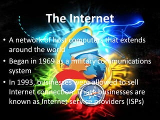 The Internet
• A network of host computers that extends
  around the world
• Began in 1969 as a military communications
  system
• In 1993, businesses were allowed to sell
  Internet connection. These businesses are
  known as Internet service providers (ISPs)
 