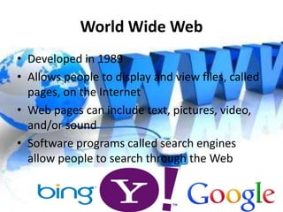 World Wide Web
• Developed in 1989
• Allows people to display and view files, called
  pages, on the Internet
• Web pages can include text, pictures, video,
  and/or sound
• Software programs called search engines
  allow people to search through the Web
 
