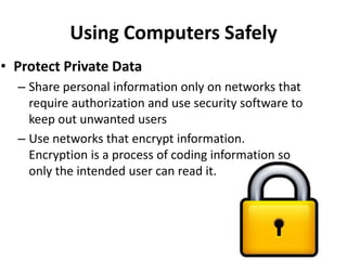 Using Computers Safely
• Protect Private Data
  – Share personal information only on networks that
    require authorization and use security software to
    keep out unwanted users
  – Use networks that encrypt information.
    Encryption is a process of coding information so
    only the intended user can read it.
 