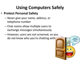 Using Computers Safely
• Protect Personal Safety
  – Never give your name, address, or
    telephone number
  – Chat rooms allow multiple users to
    exchange messages simultaneously
  – However, users are not screened, so you
    do not know who you’re chatting with
 