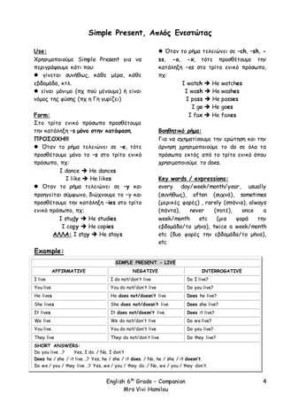 English 6th
Grade – Companion
Mrs Vivi Hamilou
4
Simple Present, Απλός Ενεστώτας
Use:
Χρησιμοποιούμε Simple Present για να
περιγράψουμε κάτι που:
 γίνεται συνήθως, κάθε μέρα, κάθε
εβδομάδα, κτλ.
 είναι μόνιμο (πχ πού μένουμε) ή είναι
νόμος της φύσης (πχ η Γη γυρίζει)
Form:
Στο τρίτο ενικό πρόσωπο προσθέτουμε
την κατάληξη –s μόνο στην κατάφαση.
ΠΡΟΣΟΧΗ!!!
 Όταν το ρήμα τελειώνει σε –e, τότε
προσθέτουμε μόνο το –s στο τρίτο ενικό
πρόσωπο, πχ:
I dance  He dances
I like  He likes
 Όταν το ρήμα τελειώνει σε –y και
προηγείται σύμφωνο, διώχνουμε το –y και
προσθέτουμε την κατάληξη –ies στο τρίτο
ενικό πρόσωπο, πχ:
I study  He studies
I copy  He copies
ΑΛΛΑ: I stay  He stays
 Όταν το ρήμα τελειώνει σε –ch, –sh, -
ss, -o, -x, τότε προσθέτουμε την
κατάληξη –es στο τρίτο ενικό πρόσωπο,
πχ:
I watch  He watches
I wash  He washes
I pass  He passes
I go  He goes
I fax  He faxes
Βοηθητικό ρήμα:
Για να σχηματίσουμε την ερώτηση και την
άρνηση χρησιμοποιούμε το do σε όλα τα
πρόσωπα εκτός από το τρίτο ενικό όπου
χρησιμοποιούμε το does.
Key words / expressions:
every day/week/month/year, usually
(συνήθως), often (συχνά), sometimes
(μερικές φορές) , rarely (σπάνια), always
(πάντα), never (ποτέ), once a
week/month etc (μια φορά την
εβδομάδα/το μήνα), twice a week/month
etc (δυο φορές την εβδομάδα/το μήνα),
etc
Example:
SIMPLE PRESENT - LIVE
AFFIRMATIVE NEGATIVE INTERROGATIVE
I live I do not/don’t live Do I live?
You live You do not/don’t live Do you live?
He lives He does not/doesn’t live Does he live?
She lives She does not/doesn’t live Does she live?
It lives It does not/doesn’t live Does it live?
We live We do not/don’t live Do we live?
You live You do not/don’t live Do you live?
They live They do not/don’t live Do they live?
SHORT ANSWERS:
Do you live …? Yes, I do. / No, I don’t
Does he / she / it live …? Yes, he / she / it does. / No, he / she / it doesn’t.
Do we / you / they live …? Yes, we / you / they do. / No, we / you / they don’t.
 