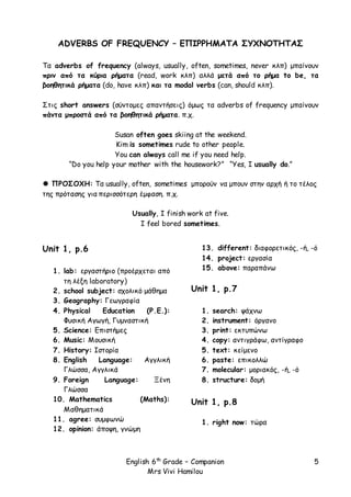 English 6th
Grade – Companion
Mrs Vivi Hamilou
5
ADVERBS OF FREQUENCY – ΕΠΙΡΡΗΜΑΤΑ ΣΥΧΝΟΤΗΤΑΣ
Τα adverbs of frequency (always, usually, often, sometimes, never κλπ) μπαίνουν
πριν από τα κύρια ρήματα (read, work κλπ) αλλά μετά από το ρήμα to be, τα
βοηθητικά ρήματα (do, have κλπ) και τα modal verbs (can, should κλπ).
Στις short answers (σύντομες απαντήσεις) όμως τα adverbs of frequency μπαίνουν
πάντα μπροστά από τα βοηθητικά ρήματα. π.χ.
Susan often goes skiing at the weekend.
Kim is sometimes rude to other people.
You can always call me if you need help.
“Do you help your mother with the housework?” “Yes, I usually do.”
 ΠΡΟΣΟΧΗ: Τα usually, often, sometimes μπορούν να μπουν στην αρχή ή το τέλος
της πρότασης για περισσότερη έμφαση. π.χ.
Usually, I finish work at five.
I feel bored sometimes.
Unit 1, p.6
1. lab: εργαστήριο (προέρχεται από
τη λέξη laboratory)
2. school subject: σχολικό μάθημα
3. Geography: Γεωγραφία
4. Physical Education (P.E.):
Φυσική Αγωγή, Γυμναστική
5. Science: Επιστήμες
6. Music: Μουσική
7. History: Ιστορία
8. English Language: Αγγλική
Γλώσσα, Αγγλικά
9. Foreign Language: Ξένη
Γλώσσα
10. Mathematics (Maths):
Μαθηματικά
11. agree: συμφωνώ
12. opinion: άποψη, γνώμη
13. different: διαφορετικός, -ή, -ό
14. project: εργασία
15. above: παραπάνω
Unit 1, p.7
1. search: ψάχνω
2. instrument: όργανο
3. print: εκτυπώνω
4. copy: αντιγράφω, αντίγραφο
5. text: κείμενο
6. paste: επικολλώ
7. molecular: μοριακός, -ή, -ό
8. structure: δομή
Unit 1, p.8
1. right now: τώρα
 