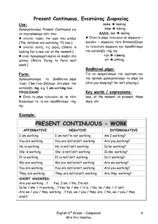 English 6th
Grade – Companion
Mrs Vivi Hamilou
6
Present Continuous, Ενεστώτας Διαρκείας
Use:
Χρησιμοποιούμε Present Continuous για
να περιγράψουμε κάτι που:
 γίνεται τώρα, την ώρα που μιλάμε
(The children are watching TV now.)
 γίνεται αυτές τις μέρες (Sheila is
looking for a new car at the moment.)
 είναι προγραμματισμένο να συμβεί στο
μέλλον (We’re flying to Paris next
week.)
Form:
Χρησιμοποιούμε το βοηθητικό ρήμα
‘είμαι’ ( be ) και βάζουμε στο ρήμα την
κατάληξη –ing. e.g. I am working now.
ΠΡΟΣΟΧΗ!!!
 Όταν το ρήμα τελειώνει σε –e, τότε
διώχνουμε το –e και προσθέτουμε -ing,
πχ:
make  making
take  taking
ΑΛΛΑ: see  seeing
 Όταν το ρήμα τελειώνει σε σύμφωνο –
φωνήεν – σύμφωνο, τότε διπλασιάζουμε
το τελευταίο σύμφωνο και προσθέτουμε
την κατάληξη –ing, πχ:
run  running
sit  sitting
Βοηθητικό ρήμα:
Για να σχηματίσουμε την ερώτηση και
την άρνηση χρησιμοποιούμε το ρήμα be
(Are you sleeping? He isn’t playing.)
Key words / expressions:
now, at the moment, at present, these
days, etc
Example:
PRESENT CONTINUOUS - WORK
AFFIRMATIVE NEGATIVE INTERROGATIVE
I am working I am not/’m not working Am I working?
You are working You are not/aren’t working Are you working?
He is working He is not/isn’t working Is he working?
She is working She is not/isn’t working Is she working?
It is working It is not/isn’t working Is it working?
We are working We are not/aren’t working Are we working?
You are working You are not/aren’t working Are you working?
They are working They are not/aren’t working Are they working?
SHORT ANSWERS:
Are you working …? Yes, I am. / No, I’m not.
Is he / she / it working …? Yes, he / she / it is. / No, he / she / it isn’t.
Are we / you / they working …? Yes, we / you / they are. / No, we / you / they
aren’t.
 