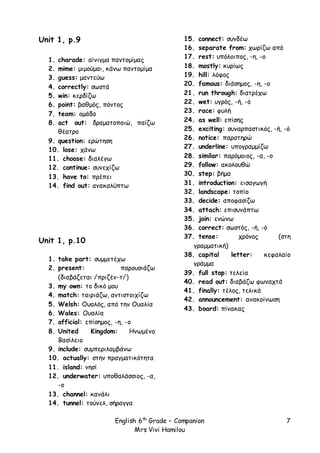 English 6th
Grade – Companion
Mrs Vivi Hamilou
7
Unit 1, p.9
1. charade: αίνιγμα παντομίμας
2. mime: μιμούμαι, κάνω παντομίμα
3. guess: μαντεύω
4. correctly: σωστά
5. win: κερδίζω
6. point: βαθμός, πόντος
7. team: ομάδα
8. act out: δραματοποιώ, παίζω
θέατρο
9. question: ερώτηση
10. lose: χάνω
11. choose: διαλέγω
12. continue: συνεχίζω
13. have to: πρέπει
14. find out: ανακαλύπτω
Unit 1, p.10
1. take part: συμμετέχω
2. present: παρουσιάζω
(διαβάζεται /πριζέν-τ/)
3. my own: το δικό μου
4. match: ταιριάζω, αντιστοιχίζω
5. Welsh: Ουαλός, από την Ουαλία
6. Wales: Ουαλία
7. official: επίσημος, -η, -ο
8. United Kingdom: Ηνωμένο
Βασίλειο
9. include: συμπεριλαμβάνω
10. actually: στην πραγματικότητα
11. island: νησί
12. underwater: υποθαλάσσιος, -α,
-ο
13. channel: κανάλι
14. tunnel: τούνελ, σήραγγα
15. connect: συνδέω
16. separate from: χωρίζω από
17. rest: υπόλοιπος, -η, -ο
18. mostly: κυρίως
19. hill: λόφος
20. famous: διάσημος, -η, -ο
21. run through: διατρέχω
22. wet: υγρός, -ή, -ό
23. race: φυλή
24. as well: επίσης
25. exciting: συναρπαστικός, -ή, -ό
26. notice: παρατηρώ
27. underline: υπογραμμίζω
28. similar: παρόμοιος, -α, -ο
29. follow: ακολουθώ
30. step: βήμα
31. introduction: εισαγωγή
32. landscape: τοπίο
33. decide: αποφασίζω
34. attach: επισυνάπτω
35. join: ενώνω
36. correct: σωστός, -ή, -ό
37. tense: χρόνος (στη
γραμματική)
38. capital letter: κεφαλαίο
γράμμα
39. full stop: τελεία
40. read out: διαβάζω φωναχτά
41. finally: τέλος, τελικά
42. announcement: ανακοίνωση
43. board: πίνακας
 