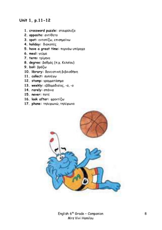 English 6th
Grade – Companion
Mrs Vivi Hamilou
8
Unit 1, p.11-12
1. crossword puzzle: σταυρόλεξο
2. opposite: αντίθετο
3. spot: εντοπίζω, επισημαίνω
4. holiday: διακοπές
5. have a great time: περνάω υπέροχα
6. meal: γεύμα
7. term: τρίμηνο
8. degree: βαθμός (π.χ. Κελσίου)
9. boil: βράζω
10. library: δανειστική βιβλιοθήκη
11. collect: συλλέγω
12. stamp: γραμματόσημο
13. weekly: εβδομαδιαίος, -α, -ο
14. rarely: σπάνια
15. never: ποτέ
16. look after: φροντίζω
17. phone: τηλεφωνώ, τηλέφωνο
 