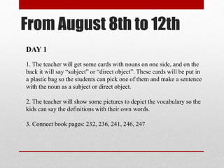 From August 8th to 12th
DAY 1
1. The teacher will get some cards with nouns on one side, and on the
back it will say “subject” or “direct object”. These cards will be put in
a plastic bag so the students can pick one of them and make a sentence
with the noun as a subject or direct object.
2. The teacher will show some pictures to depict the vocabulary so the
kids can say the definitions with their own words.
3. Connect book pages: 232, 236, 241, 246, 247
 