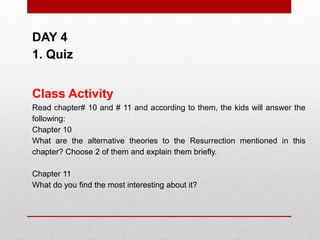 DAY 4
1. Quiz
Class Activity
Read chapter# 10 and # 11 and according to them, the kids will answer the
following:
Chapter 10
What are the alternative theories to the Resurrection mentioned in this
chapter? Choose 2 of them and explain them briefly.
Chapter 11
What do you find the most interesting about it?
 