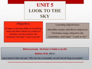 Objective:
To improve listening ability by identifying
nouns and direct objects in a context of
listening exercises related to the
vocabulary and topic “ Look to the sky”
Learning objective(s):
Identifies nouns and direct objects in
Christian songs related to the
vocabulary and topic “ Look to sky”
Biblical principle: His Power is Visible in my life!
Matthew 19:26. (NKJV)
Jesus looked at them and said, “With man this is impossible, but with God all things are possible.”
UNIT 5
LOOK TO THE
SKY
 