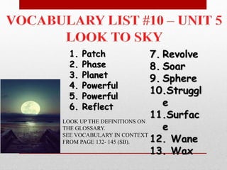 1. Patch
2. Phase
3. Planet
4. Powerful
5. Powerful
6. Reflect
7. Revolve
8. Soar
9. Sphere
10.Struggl
e
11.Surfac
e
12. Wane
13. Wax
LOOK UP THE DEFINITIONS ON
THE GLOSSARY.
SEE VOCABULARY IN CONTEXT
FROM PAGE 132- 145 (SB).
 